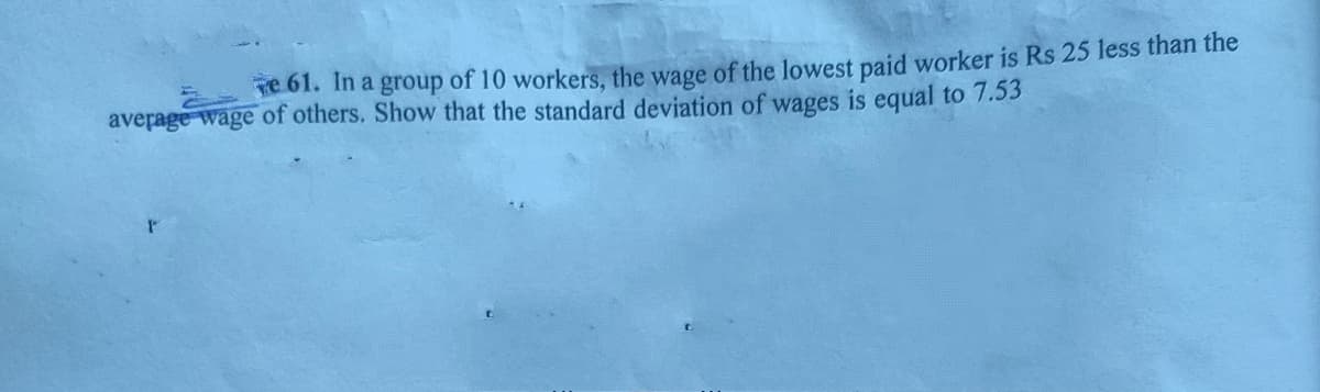 Te 61. In a group of 10 workers, the wage of the lowest paid worker is Rs 25 less than the
average wage of others. Show that the standard deviation of wages is equal to 7.53
