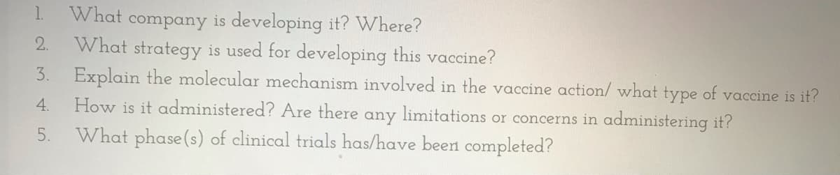 1.
What company is developing it? Where?
What strategy is used for developing this vaccine?
Explain the molecular mechanism involved in the vaccine action/ what type of vaccine is it?
How is it administered? Are there any limitations or concerns in administering it?
2.
3.
5.
What phase (s) of clinical trials has/have been completed?
4.
