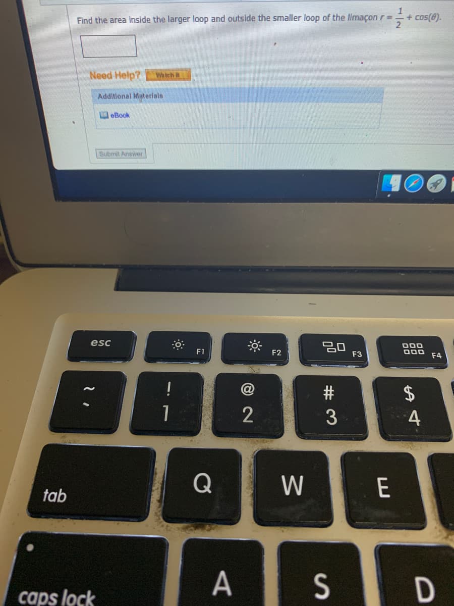 Find the area Inside the larger loop and outside the smaller loop of the limaçon r=
1
+ cos(@).
Need Help?
Watch
Additional Materlals
O eBook
Submit Answer
esc
20
F3
000
F1
F2
F4
#
2$
1
4
W
E
tab
A
S D
caps lock
