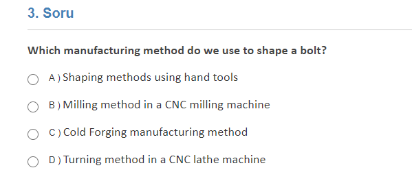3. Soru
Which manufacturing method do we use to shape a bolt?
A) Shaping methods using hand tools
B) Milling method in a CNC milling machine
c) Cold Forging manufacturing method
O D) Turning method in a CNC lathe machine
