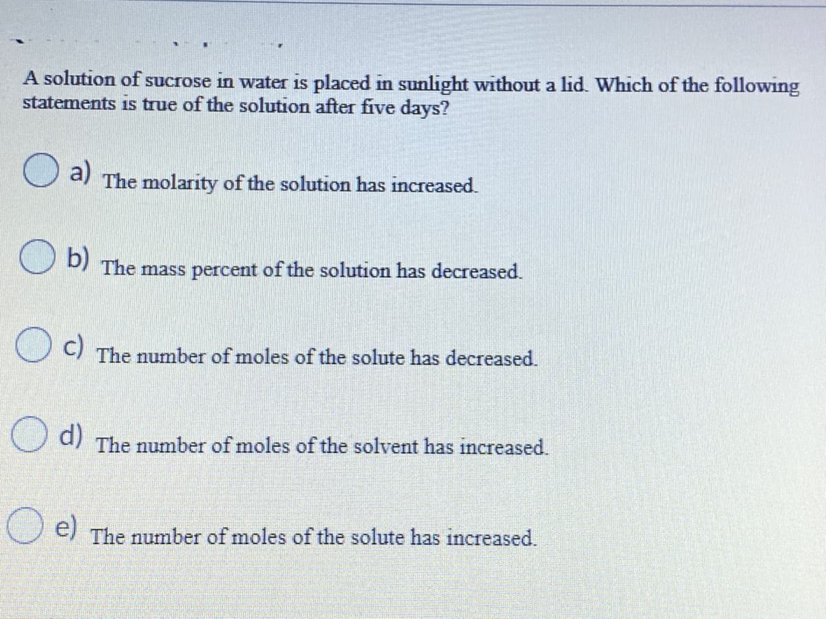 A solution of sucrose in water is placed in sunlight without a lid. Which of the following
statements is true of the solution after five days?
a)
The molarity of the solution has increased.
b)
DI The mass percent of the solution has decreased.
c)
The number of moles of the solute has decreased.
d)
The number of moles of the solvent has increased.
e)
The number of moles of the solute has increased.
