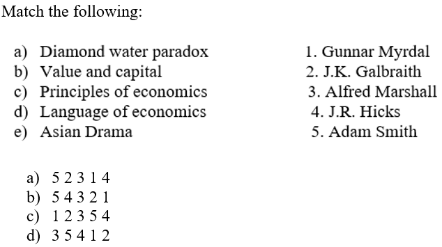 Match the following:
a) Diamond water paradox
b) Value and capital
c) Principles of economics
d) Language of economics
e) Asian Drama
1. Gunnar Myrdal
2. J.K. Galbraith
3. Alfred Marshall
4. J.R. Hicks
5. Adam Smith
a) 5 23 1 4
b) 54 32 1
c) 123 5 4
d) 3 5 412
