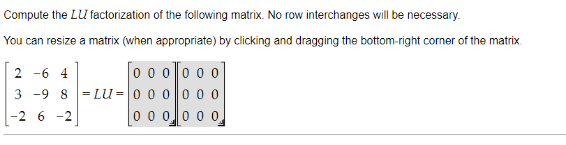 Compute the LU factorization of the following matrix. No row interchanges will be necessary.
You can resize a matrix (when appropriate) by clicking and dragging the bottom-right corner of the matrix.
2 -6 4
0 0 0 0 0 0
3 -9 8 =LU=0 0 0 0 0 0
-2 6 -2
0 0 0 0 0 0
