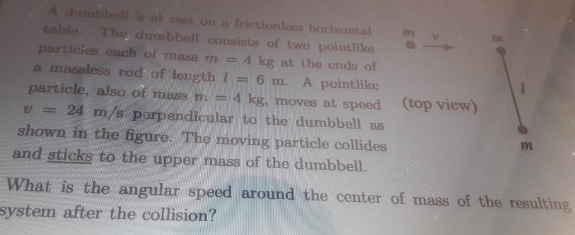 A dumbbell is at rest on a frictionless horizontal
table. The, dumbbell consists of two pointlike
particles each of mass m = 4 kg at the ends of
a massless rod of length l
77
6
m. A pointlike
particle, also of mass m = 4 kg, moves at speed
v = 24 m/s perpendicular to the dumbbell as
shown in the figure. The moving particle collides
and sticks to the upper mass of the dumbbell.
%3D
(top view)
What is the angular speed around the center of mass of the resulting
system after the collision?
