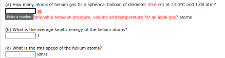 (a) How many atoms of helium gas fill a spherical balloon of diameter 30.6 cm at 23.0°C and 1.00 atm?
Enter a number lationship between pressure, volume and temperature for an ideal gas? atoms
(b) What is the average kinetic energy of the helium atoms?
(c) What is the ms speed of the helium atoms?
km/s
