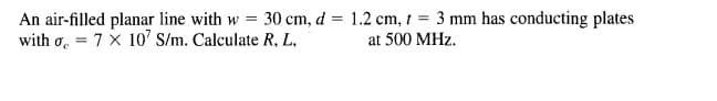 An air-filled planar line with w = 30 cm, d = 1.2 cm, t = 3 mm has conducting plates
with o. = 7 x 10' S/m. Calculate R, L,
at 500 MHz.
