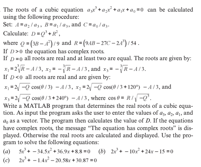 The roots of a cubic equation azx'+a,x² +ax +a, =0 _can be calculated
using the following procedure:
Set: A =az /a3, B=a¡/a3, and C =a,/az.
Calculate: D =Q³ +R° ,
where Q = (3B – A²)/9 and R=(9AB– 27C – 24°) / 54 .
If D>0 the equation has complex roots.
If D=0 all roots are real and at least two are equal. The roots are given by:
x = 2R – A / 3, xr, = -R-A/3, and x; = -R- AI3.
If D<0 all roots are real and are given by:
x1 = 21 -Q cos(0 / 3) – A / 3, x, = 2/ -Q cos(0 /3 + 120°) – A / 3, and
x3 = 2 -Q cos(0 / 3 +240°) – A / 3 , where cos 0 = R / -Q³.
Write a MATLAB program that determines the real roots of a cubic equa-
tion. As input the program asks the user to enter the values of a3, az, a1, and
a, as a vector. The program then calculates the value of D. If the equations
have complex roots, the message "The equation has complex roots" is dis-
played. Otherwise the real roots are calculated and displayed. Use the pro-
gram to solve the following equations:
5x + - 34.5x +36.9x +8.8 =0
(b) 2x + – 10x² +24x – 15 =0
(a)
2x + – 1.4x – 20.58x + 30.87 =0
(c)
