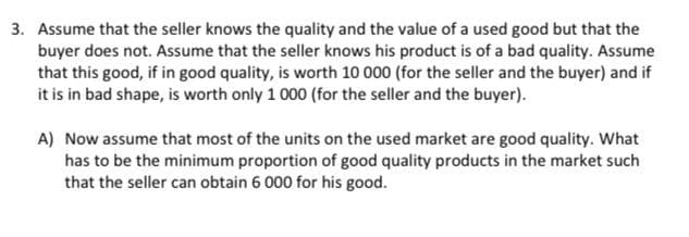 3. Assume that the seller knows the quality and the value of a used good but that the
buyer does not. Assume that the seller knows his product is of a bad quality. Assume
that this good, if in good quality, is worth 10 000 (for the seller and the buyer) and if
it is in bad shape, is worth only 1 000 (for the seller and the buyer).
A) Now assume that most of the units on the used market are good quality. What
has to be the minimum proportion of good quality products in the market such
that the seller can obtain 6 000 for his good.
