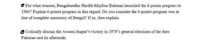 O For what reasons, Bangabandhu Sheikh Mujibur Rahman launched the 6-points program in
1966? Explain 6-points program in this regard. Do you consider the 6-points program was in
line of complete autonomy of Bengal? If so, then explain.
6 Critically discuss the Awami league's victory in 1970's general elections of the then
Pakistan and its aftermath.
