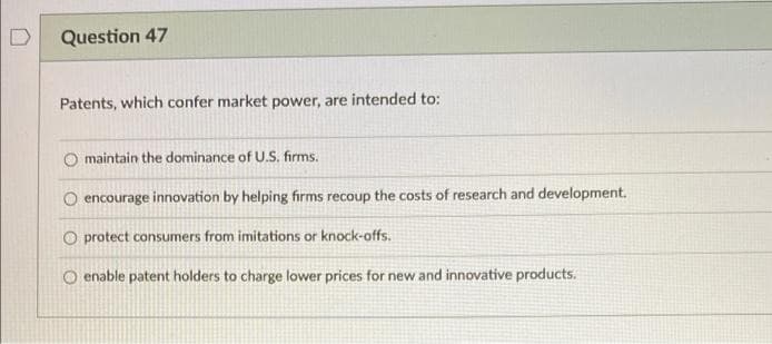 Question 47
Patents, which confer market power, are intended to:
maintain the dominance of U.S. firms.
O encourage innovation by helping firms recoup the costs of research and development.
O protect consumers from imitations or knock-offs.
O enable patent holders to charge lower prices for new and innovative products.
