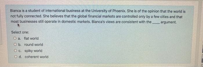 Bianca is a student of international business at the University of Phoenix. She is of the opinion that the world is
not fully connected. She believes that the global financial markets are controlled only by a few cities and that
most businesses still operate in domestic markets. Bianca's views are consistent with the
argument.
Select one:
O a. flat world
O b. round world
O c. spiky world
O d. coherent world
