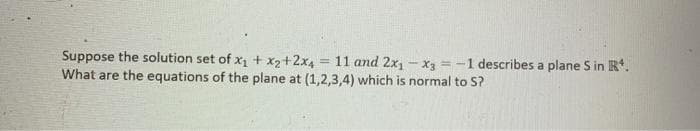 Suppose the solution set of x + x2+2x4 = 11 and 2x, - x3 = -1 describes a plane S in R*.
What are the equations of the plane at (1,2,3,4) which is normal to S?
