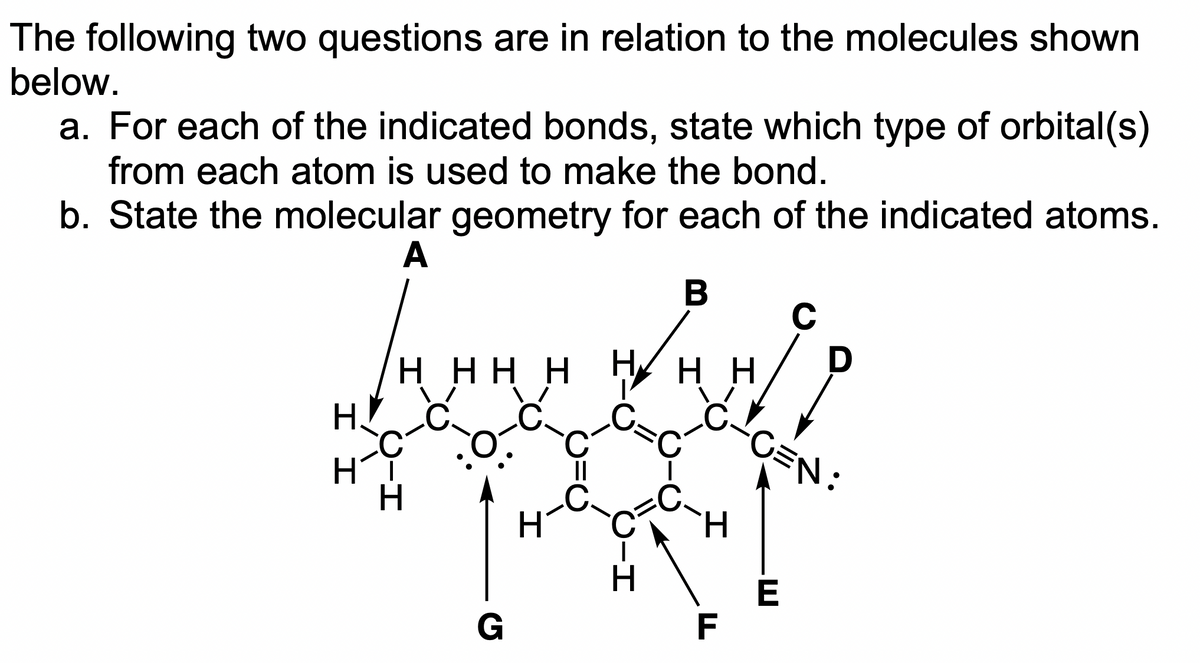 The following two questions are in relation to the molecules shown
below.
a. For each of the indicated bonds, state which type of orbital(s)
from each atom is used to make the bond.
b. State the molecular geometry for each of the indicated atoms.
A
B
II
HHHHHHH
H
G
H
H-O
Н
F
C
D
C=N:
E