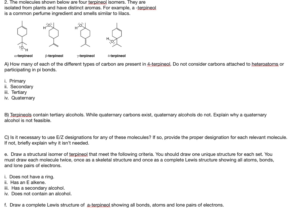 2. The molecules shown below are four terpineol isomers. They are
isolated from plants and have distinct aromas. For example, a -terpineol
is a common perfume ingredient and smells similar to lilacs.
HO
a-terpineol
ß-terpineol
y-terpineol
4-terpineol
A) How many of each of the different types of carbon are present in 4-terpineol. Do not consider carbons attached to heteroatoms or
participating in pi bonds.
i. Primary
ii. Secondary
iii. Tertiary
iv. Quaternary
B) Terpineols contain tertiary alcohols. While quaternary carbons exist, quaternary alcohols do not. Explain why a quaternary
alcohol is not feasible.
C) Is it necessary to use E/Z designations for any of these molecules? If so, provide the proper designation for each relevant molecule.
If not, briefly explain why it isn't needed.
e. Draw a structural isomer of terpineol that meet the following criteria. You should draw one unique structure for each set. You
must draw each molecule twice, once as a skeletal structure and once as a complete Lewis structure showing all atoms, bonds,
and lone pairs of electrons.
i. Does not have a ring.
ii. Has an E alkene.
iii. Has a secondary alcohol.
iv. Does not contain an alcohol.
f. Draw a complete Lewis structure of a-terpineol, showing all bonds, atoms and lone pairs of electrons.