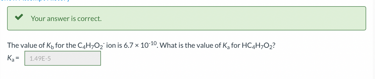 Your answer is correct.
The value of K₁ for the C4H7O₂ ion is 6.7 × 10-¹0. What is the value of K₂ for HC4H7O₂?
K₂= 1.49E-5