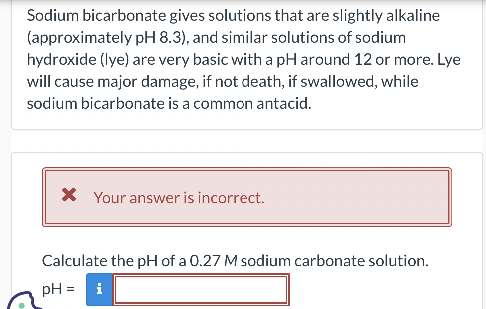 Sodium bicarbonate gives solutions that are slightly alkaline
(approximately pH 8.3), and similar solutions of sodium
hydroxide (lye) are very basic with a pH around 12 or more. Lye
will cause major damage, if not death, if swallowed, while
sodium bicarbonate is a common antacid.
X Your answer is incorrect.
Calculate the pH of a 0.27 M sodium carbonate solution.
pH =