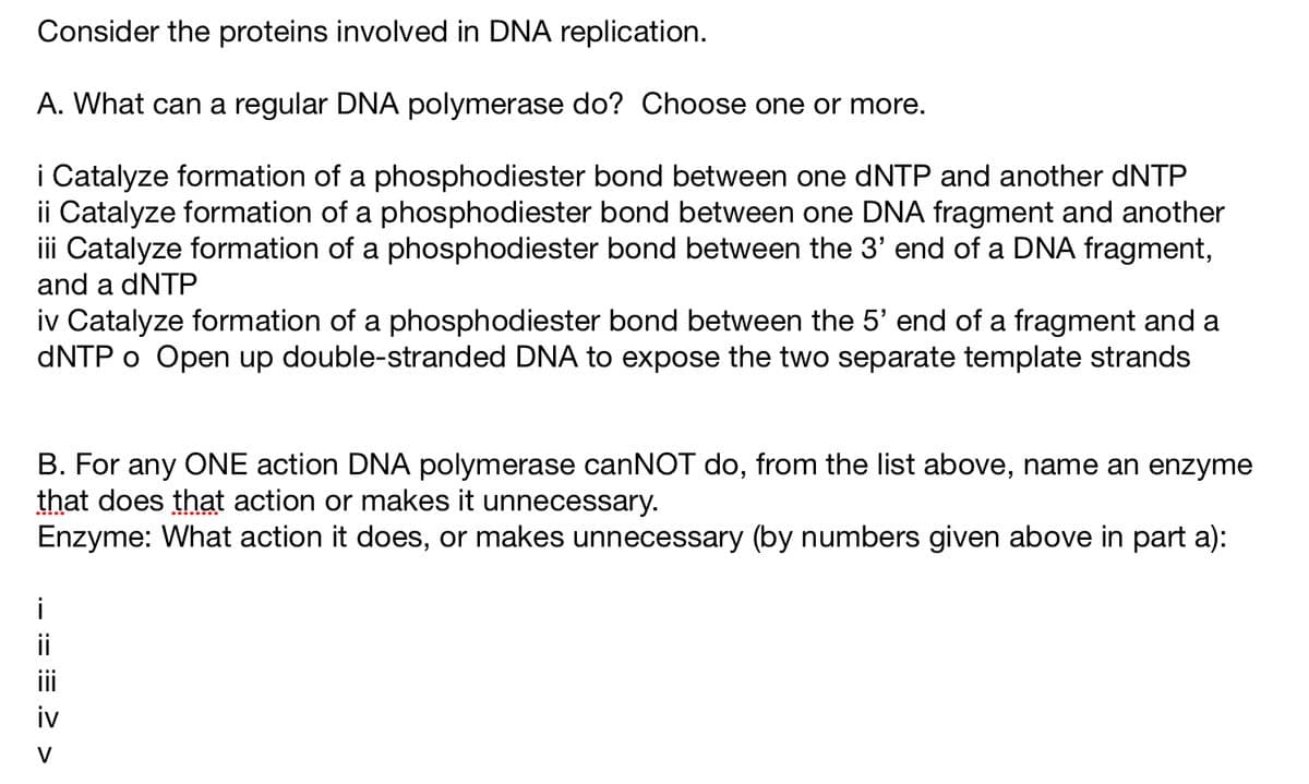 Consider the proteins involved in DNA replication.
A. What can a regular DNA polymerase do? Choose one or more.
i Catalyze formation of a phosphodiester bond between one dNTP and another dNTP
ii Catalyze formation of a phosphodiester bond between one DNA fragment and another
iii Catalyze formation of a phosphodiester bond between the 3' end of a DNA fragment,
and a dNTP
iv Catalyze formation of a phosphodiester bond between the 5' end of a fragment and a
dNTP o Open up double-stranded DNA to expose the two separate template strands
B. For any ONE action DNA polymerase canNOT do, from the list above, name an enzyme
that does that action or makes it unnecessary.
Enzyme: What action it does, or makes unnecessary (by numbers given above in part a):
i
==>>
iv
V