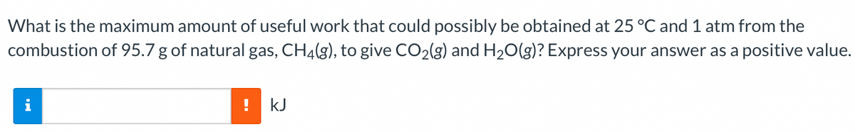 What is the maximum amount of useful work that could possibly be obtained at 25 °C and 1 atm from the
combustion of 95.7 g of natural gas, CH4(g), to give CO₂(g) and H₂O(g)? Express your answer as a positive value.
i
! kJ