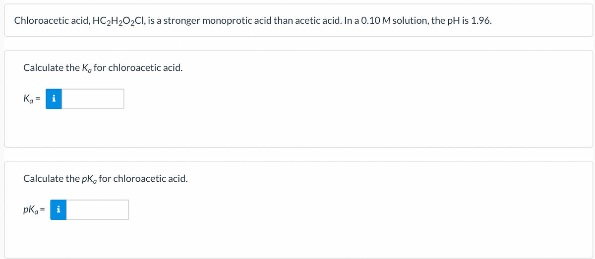 Chloroacetic acid, HC₂H₂O2Cl, is a stronger monoprotic acid than acetic acid. In a 0.10 M solution, the pH is 1.96.
Calculate the Ka for chloroacetic acid.
Ka
Calculate the pka for chloroacetic acid.
pka =
i