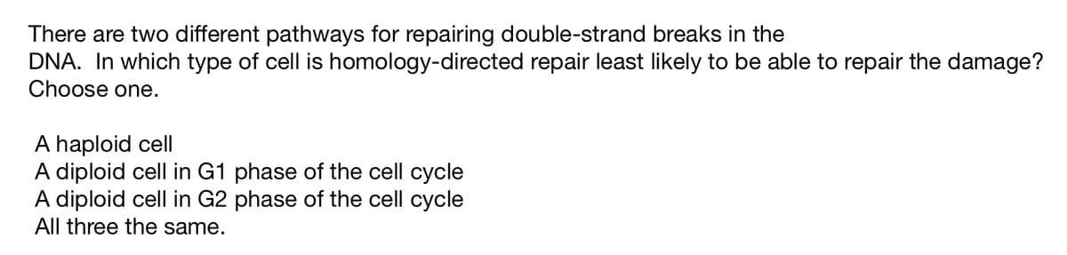 There are two different pathways for repairing double-strand breaks in the
DNA. In which type of cell is homology-directed repair least likely to be able to repair the damage?
Choose one.
A haploid cell
A diploid cell in G1 phase of the cell cycle
A diploid cell in G2 phase of the cell cycle
All three the same.