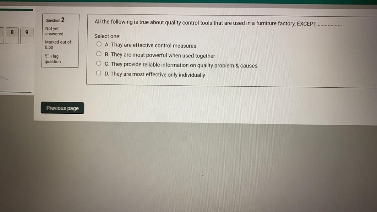 Question 2
All the following is true about quality control tools that are used in a furniture factory, EXCEPT.
Not yet
8
answered
Select one:
Marked out of
O A. Thay are effective control measures
0.50
P Flag
question
O B. They are most powerful when used together
C. They provide reliable information on quality problem & causes
O D. They are most effective only individually
Previous page
