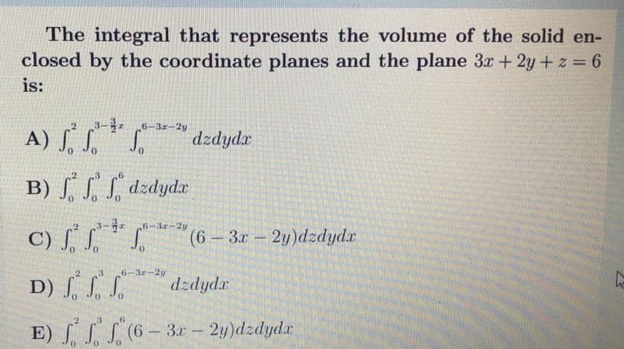 The integral that represents the volume of the solid en-
closed by the coordinate planes and the plane 3x + 2y + z = 6
is:
3- 6-3z-2y
A) . S.S.
dzdydx
B) S, dzdydx
6-3r-2y
C) ſ .
(6-3x 2y)dzdydx
3
6-3r-2y
D) ſ, S. S.
E) S(6- 3r – 2y)dzdyda
