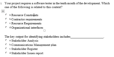 1. Your project requires a software tester in the tenth month of the development. Which
one of the following is related to this context?
C : Resource Constraints
C b.Contractor requirements
C c Resource Requirements
O d.Organizational interfaces
The key output for identifying stakeholders includes
C 2 Stakeholder Analysis
C b. Communications Management plan
C c Stakeholder Register
C d. Stakeholder Issues report
