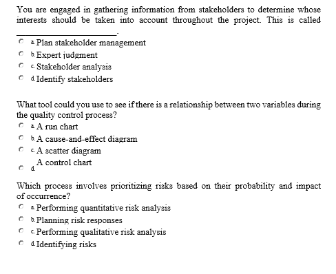 You are engaged in gathering information from stakeholders to determine whose
interests should be taken into account throughout the project. This is called
2 Plan stakeholder management
C b.Expert judgment
C c Stakeholder analysis
C dIdentify stakeholders
What tool could you use to see if there is a relationship between two variables during
the quality control process?
C LA run chart
C b.A cause-and-effect diagram
C CA scatter diagram
A control chart
C d.
Which process involves prioritizing risks based on their probability and impact
of occurrence?
C : Performing quantitative risk analysis
C b.Planning risk responses
O c Performing qualitative risk analysis
C dIdentifying risks
