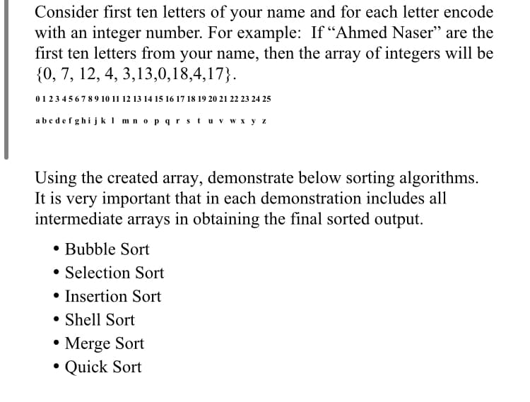 Consider first ten letters of your name and for each letter encode
with an integer number. For example: If "Ahmed Naser" are the
first ten letters from your name, then the array of integers will be
{0, 7, 12, 4, 3,13,0,18,4,17}.
0123 45 6 7 89 10 11 12 13 14 15 16 17 18 19 20 21 22 23 24 25
abedefghijk I mnopqrs tuv wx y z
Using the created array, demonstrate below sorting algorithms.
It is very important that in each demonstration includes all
intermediate arrays in obtaining the final sorted output.
• Bubble Sort
Selection Sort
• Insertion Sort
