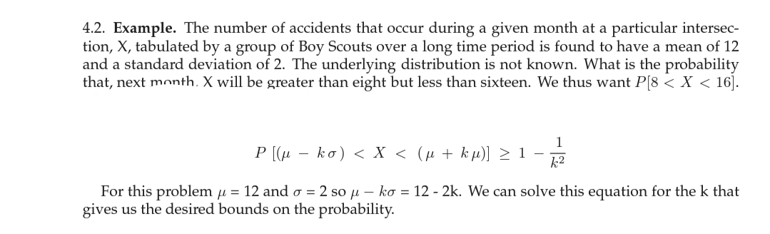 4.2. Example. The number of accidents that occur during a given month at a particular intersec-
tion, X, tabulated by a group of Boy Scouts over a long time period is found to have a mean of 12
and a standard deviation of 2. The underlying distribution is not known. What is the probability
that, next month. X will be greater than eight but less than sixteen. We thus want P[8 < X < 16].
1
P [(µ
ko) < X < (µ + k µ)] > 1 –
k2
For this problem u = 12 and o = 2 so u – ko = 12 - 2k. We can solve this equation for the k that
gives us the desired bounds on the probability.
