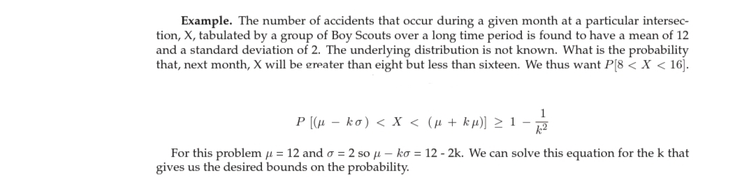 Example. The number of accidents that occur during a given month at a particular intersec-
tion, X, tabulated by a group of Boy Scouts over a long time period is found to have a mean of 12
and a standard deviation of 2. The underlying distribution is not known. What is the probability
that, next month, X will be greater than eight but less than sixteen. We thus want P[8 < X < 16].
1
P [(µ – ko) < X < (µ + kµ)] > 1 –
k2
For this problem u = 12 and o = 2 so u – ko = 12 - 2k. We can solve this equation for the k that
gives us the desired bounds on the probability.
