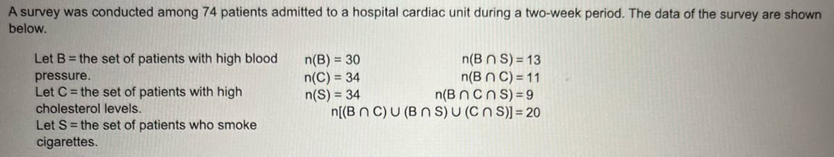 A survey was conducted among 74 patients admitted to a hospital cardiac unit during a two-week period. The data of the survey are shown
below.
Let B = the set of patients with high blood
pressure.
Let C = the set of patients with high
cholesterol levels.
Let S = the set of patients who smoke
cigarettes.
n(BNS) = 13
n(BNC) = 11
n(B n cns) 9
n[(BNC) U (BNS) U (CNS)] = 20
n(B) = 30
n(C) = 34
n(S) = 34