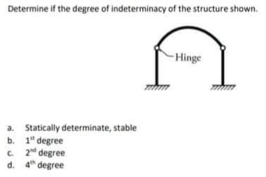 Determine if the degree of indeterminacy of the structure shown.
-Hinge
a. Statically determinate, stable
b. 1" degree
2d degree
c.
d. 4th degree
C.
