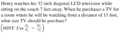 Henry watches his 32 inch diagonal LCD television while
sitting on the couch 7 feet away. When he purchases a TV for
a room where he will be watching from a distance of 11 feet,
what size TV should he purchase?
HINT: Use = v
DI
D2
V2
