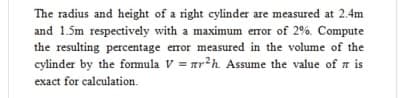 The radius and height of a right cylinder are measured at 2.4m
and 1.5m respectively with a maximum error of 2%. Compute
the resulting percentage error measured in the volume of the
cylinder by the fomula V = arh Assume the value of a is
exact for calculation.
