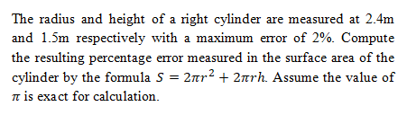 The radius and height of a right cylinder are measured at 2.4m
and 1.5m respectively with a maximum error of 2%. Compute
the resulting percentage error measured in the surface area of the
cylinder by the formula S = 2nr2 + 2arh. Assume the value of
t is exact for calculation.
