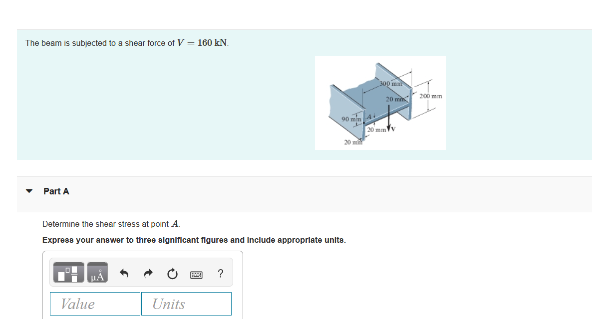 The beam is subjected to a shear force of V = 160 kN.
300 mm
20 min
200 mm
90 mm A
20 mmV
20 mm
Part A
Determine the shear stress at point A.
Express your answer to three significant figures and include appropriate units.
?
Value
Units

