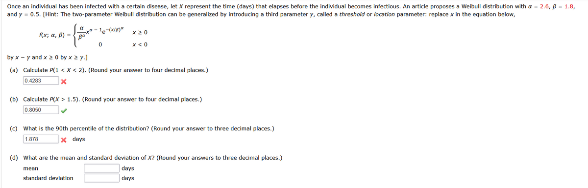 Once an individual has been infected with a certain disease, let X represent the time (days) that elapses before the individual becomes infectious. An article proposes a Weibull distribution with a = 2.6, B = 1.8,
and y = 0.5. [Hint: The two-parameter Weibull distribution can be generalized by introducing a third parameter y, called a threshold or location parameter: replace x in the equation below,
:- le-(x/B)a
pa
a
x 2 0
f(x; а, B) %3D
x < 0
by x - y and x 2 0 by x 2 y.]
(a) Calculate P(1 < X < 2). (Round your answer to four decimal places.)
0.4283
(b) Calculate P(X > 1.5). (Round your answer to four decimal places.)
0.8050
(c) What is the 90th percentile of the distribution? (Round your answer to three decimal places.)
1.878
X days
(d) What are the mean and standard deviation of X? (Round your answers to three decimal places.)
mean
days
standard deviation
days
