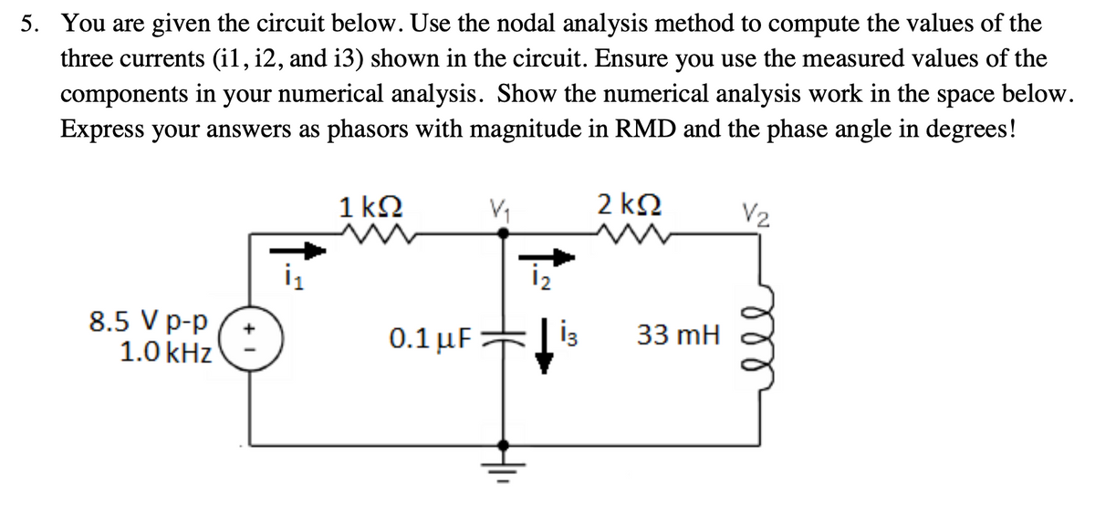 5. You are given the circuit below. Use the nodal analysis method to compute the values of the
three currents (i1, i2, and i3) shown in the circuit. Ensure you use the measured values of the
components in your numerical analysis. Show the numerical analysis work in the
Express your answers as phasors with magnitude in RMD and the phase angle in degrees!
space
below.
1 kQ
2 k2
V2
İ2
8.5 V p-p
1.0 kHz
0.1 μF
33 mH
ll
