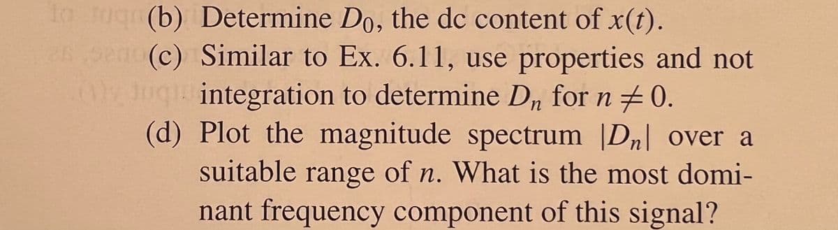 to Jugn(b) Determine Do, the dc content of x(t).
26.9200 (c) Similar to Ex. 6.11, use properties and not
ug integration to determine D, for n + 0.
(d) Plot the magnitude spectrum |Dn| over a
suitable of n. What is the most domi-
range
nant frequency component of this signal?
