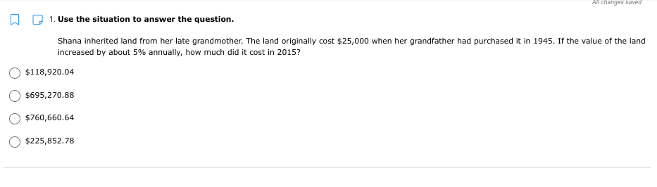 All changes saved
1. Use the situation to answer the question.
Shana inherited land from her late grandmother. The land originally cost $25,000 when her grandfather had purchased it in 1945. If the value of the land
increased by about 5% annually, how much did it cost in 2015?
$118,920.04
$695,270.88
$760,660.64
$225,852.78

