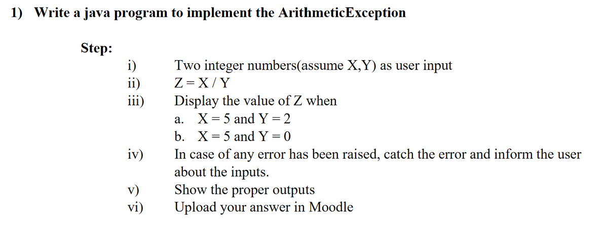1) Write a java program to implement the ArithmeticException
Step:
i)
ii)
iii)
Two integer numbers(assume X,Y) as user input
Z = X/Y
Display the value of Z when
X = 5 and Y =2
а.
b. X= 5 and Y = 0
iv)
In case of any error has been raised, catch the error and inform the user
about the inputs.
Show the proper outputs
v)
vi)
Upload your answer in Moodle
