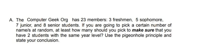A. The Computer Geek Org has 23 members: 3 freshmen, 5 sophomore,
7 junior, and 8 senior students. If you are going to pick a certain number of
name/s at random, at least how many should you pick to make sure that you
have 2 students with the same year level? Use the pigeonhole principle and
state your conclusion.
