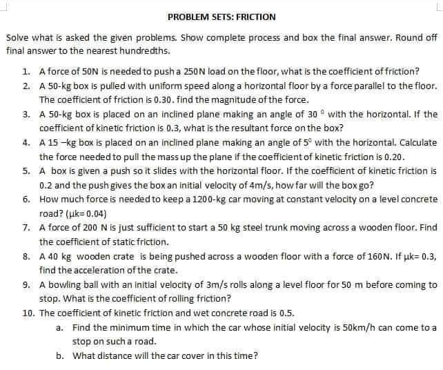 PROBLEM SETS: FRICTION
Solve what is asked the given problems. Show compiete process and box the final answer. Round off
final answer to the nearest hundredths.
1. A force of 50N is needed to push a 250N load on the floor, what is the coefficient of friction?
2. A 50-kg box is pulled with uniform speed along a horizontal floor by a force parallel to the floor.
The coefficient of friction is 0.30. find the magnitude of the force.
3. A 50-kg box is placed on an inclined plane making an angle of 30 ° with the horizontal. If the
coefficient of kinetic friction is 0.3, what is the resultant force on the box?
4. A 15 -kg box is placed on an inclined plane making an angle of 5° with the horizontal, Calculate
the force needed to pull the mass up the plane if the coefficientof kinetic friction is 0.20.
5. A box is given a push so it slides with the horizontal floor. If the coefficient of kinetic friction is
0.2 and the push gives the box an initial velocity of 4m/s, how far will the box go?
6. How much force is needed to keep a 1200-kg car moving at constant velocity on a level concrete
road? (uk= 0.04)
7. A force of 200 N is just sufficient to start a 50 kg steel trunk moving across a wooden floor. Find
the coefficient of static friction.
8. A 40 kg wooden crate is being pushed across a wooden floor with a force of 160 N. If uk= 0.3,
find the acceleration of the crate.
9. A bowling ball with an initial velocity of 3m/s rolls along a level floor for 50 m before coming to
stop. What is the coefficient of rolling friction?
10. The coefficient of kinetic friction and wet concrete road is 0.5.
a. Find the minimum time in which the car whose initial velocity is 50km/h can come to a
stop on such a road.
b. What distance will the car cover in this time?

