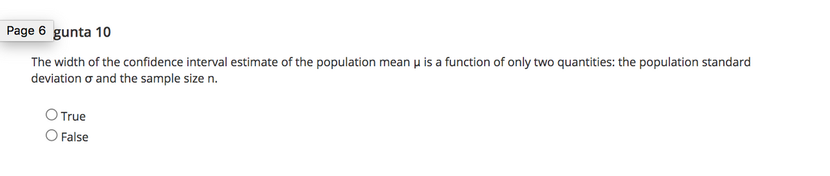 Page 6 gunta 10
The width of the confidence interval estimate of the population mean u is a function of only two quantities: the population standard
deviation o and the sample size n.
O True
False
