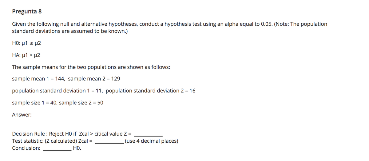 Pregunta 8
Given the following null and alternative hypotheses, conduct a hypothesis test using an alpha equal to 0.05. (Note: The population
standard deviations are assumed to be known.)
HO: µ1 < µ2
HA: µ1 > µ2
The sample means for the two populations are shown as follows:
sample mean 1 = 144, sample mean 2 = 129
population standard deviation 1 = 11, population standard deviation 2 = 16
sample size 1 = 40, sample size 2 = 50
Answer:
Decision Rule : Reject HO if Zcal > citical value Z =
Test statistic: (Z calculated) Zcal =
(use 4 decimal places)
Conclusion:
Но.
