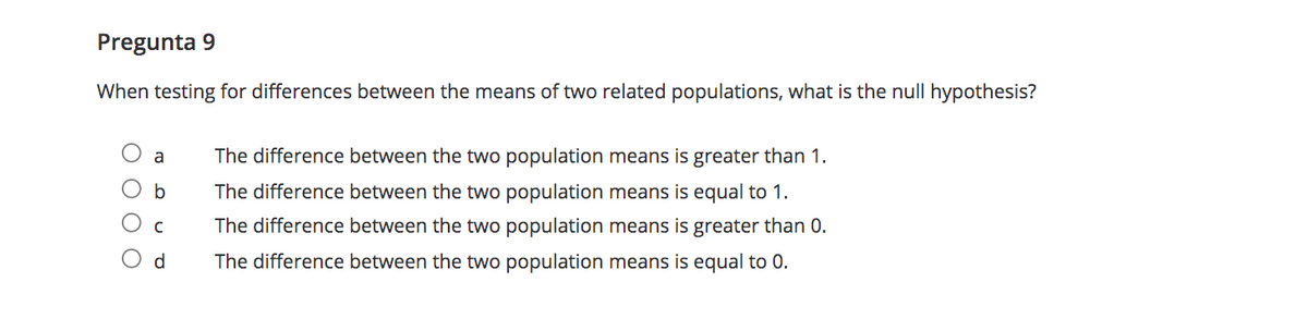 Pregunta 9
When testing for differences between the means of two related populations, what is the null hypothesis?
a
The difference between the two population means is greater than 1.
The difference between the two population means is equal to 1.
The difference between the two population means is greater than 0.
d.
The difference between the two population means is equal to 0.
O O O O
