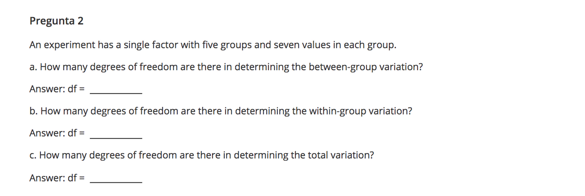Pregunta 2
An experiment has a single factor with five groups and seven values in each group.
a. How many degrees of freedom are there in determining the between-group variation?
Answer: df =
b. How many degrees of freedom are there in determining the within-group variation?
Answer: df =
c. How many degrees of freedom are there in determining the total variation?
Answer: df =
