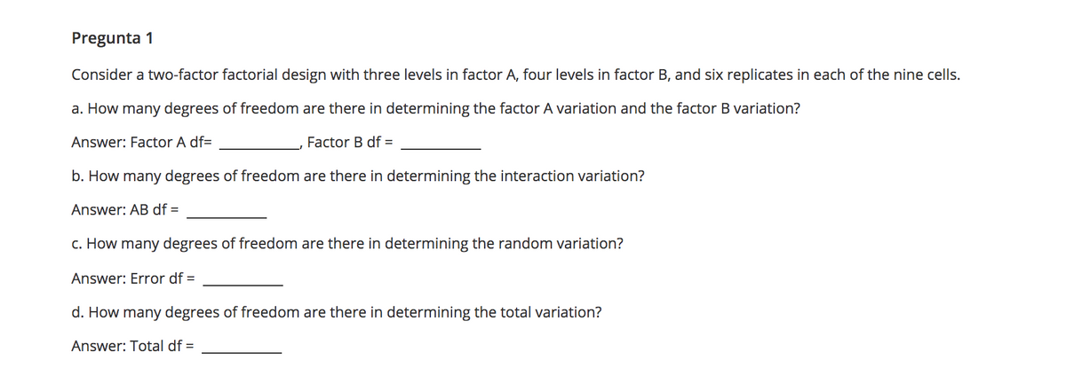 Pregunta 1
Consider a two-factor factorial design with three levels in factor A, four levels in factor B, and six replicates in each of the nine cells.
a. How many degrees of freedom are there in determining the factor A variation and the factor B variation?
Answer: Factor A df=
Factor B df =
b. How many degrees of freedom are there in determining the interaction variation?
Answer: AB df =
c. How many degrees of freedom are there in determining the random variation?
Answer: Error df =
d. How many degrees of freedom are there in determining the total variation?
Answer: Total df =
