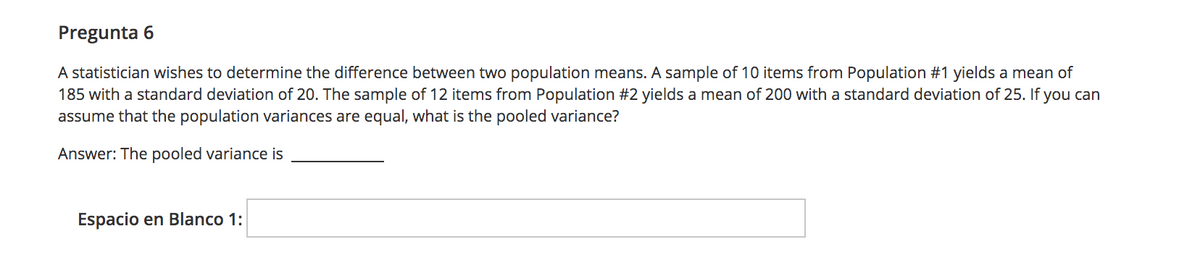 Pregunta 6
A statistician wishes to determine the difference between two population means. A sample of 10 items from Population #1 yields a mean of
185 with a standard deviation of 20. The sample of 12 items from Population #2 yields a mean of 200 with a standard deviation of 25. If you can
assume that the population variances are equal, what is the pooled variance?
Answer: The pooled variance is
Espacio en Blanco 1:
